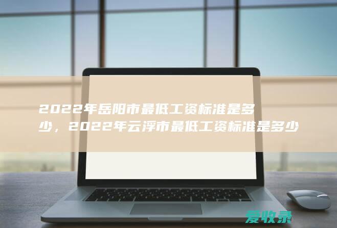 2022年岳阳市最低工资标准是多少，2022年云浮市最低工资标准是多少