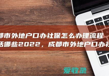 成都市外地户口办社保怎么办理流程包括哪些2022，成都市外地户口办社保怎么办理流程有哪些2022