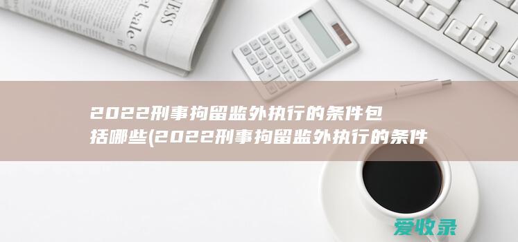 2022刑事拘留监外执行的条件包括哪些(2022刑事拘留监外执行的条件包括哪些)