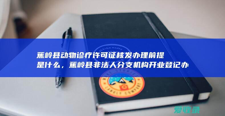 蕉岭县动物诊疗许可证核发办理前提是什么，蕉岭县非法人分支机构开业登记办理有哪些前提