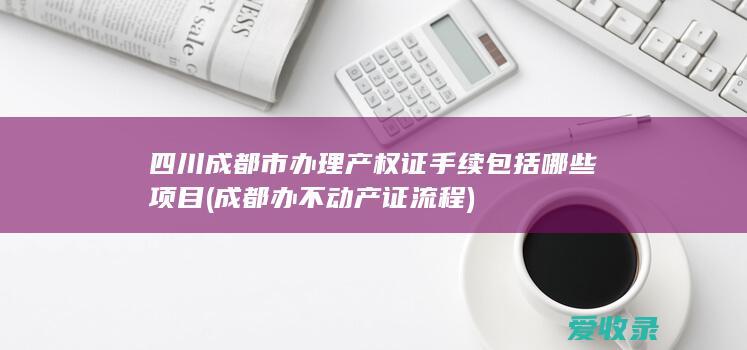 四川成都市办理产权证手续包括哪些项目(成都办不动产证流程)