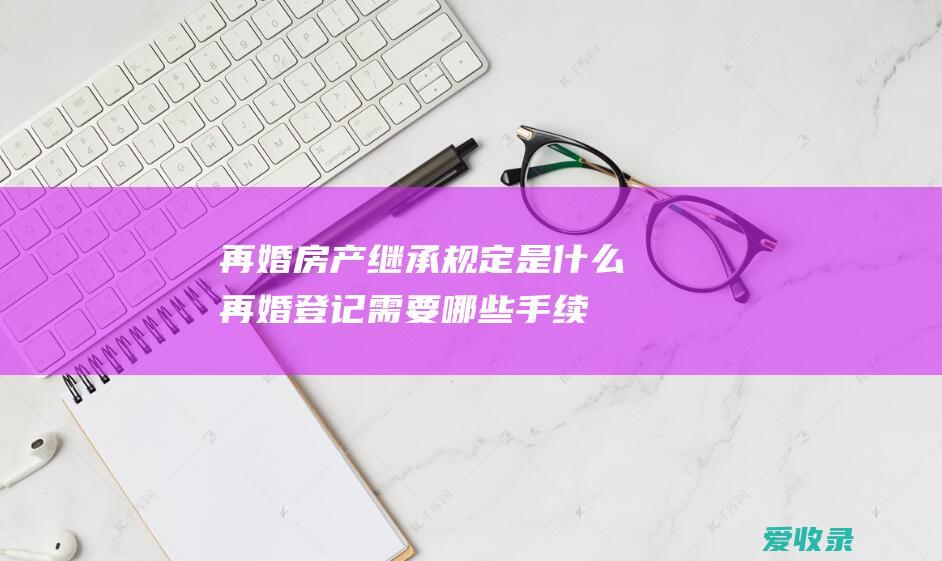 再婚房产继承规定是什么 再婚登记需要哪些手续