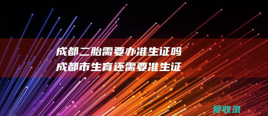 成都二胎需要办准生证吗 成都市生育还需要准生证