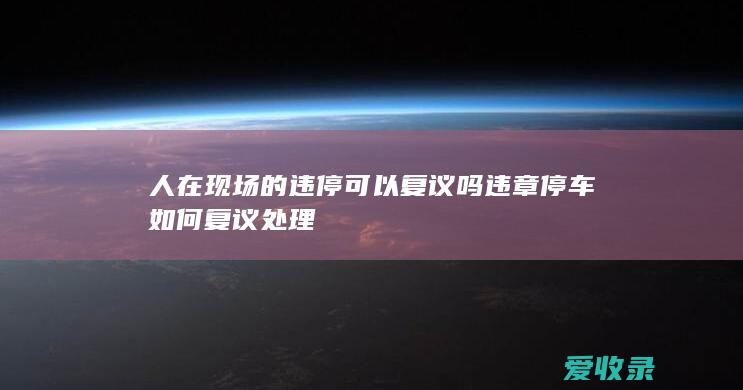 人在现场的违停可以复议吗 违章停车如何复议处理