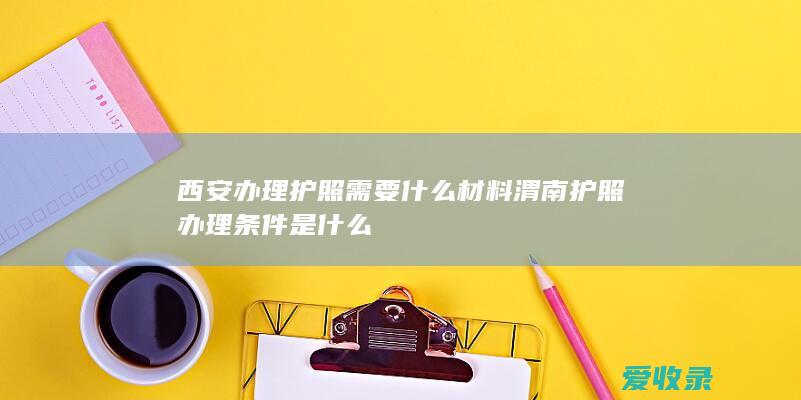 西安办理护照需要什么材料 渭南护照办理条件是什么