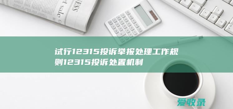 试行 12315投诉举报处理工作规则 12315投诉处置机制