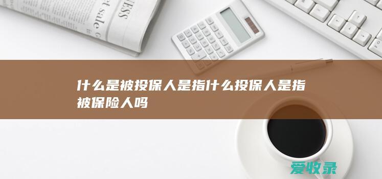 什么是被投保人是指什么 投保人是指被保险人吗