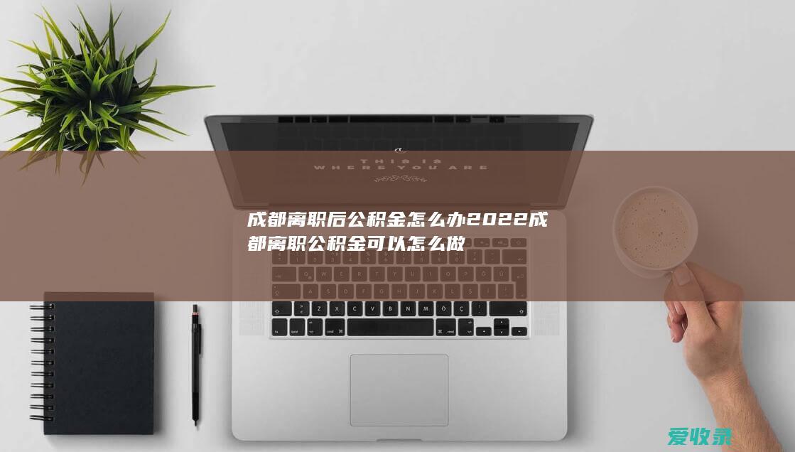 成都离职后公积金怎么办 2022成都离职公积金可以怎么做