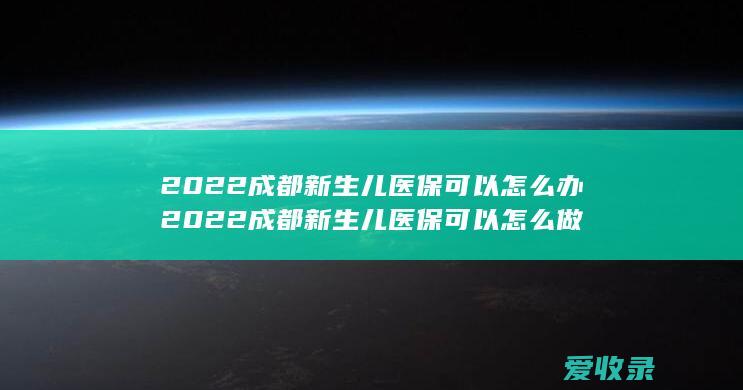 2022成都新生儿医保可以怎么办 2022成都新生儿医保可以怎么做