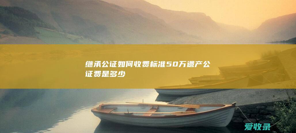 继承公证如何收费标准 50万遗产公证费是多少