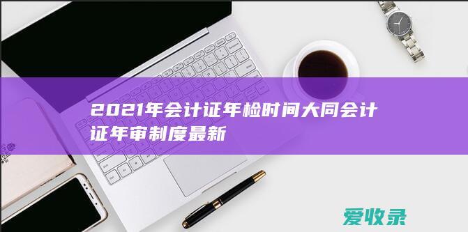 2021年会计证年检时间 大同会计证年审制度最新