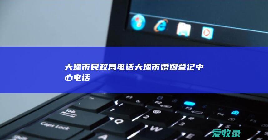 大理市民政局电话 大理市婚姻登记中心电话