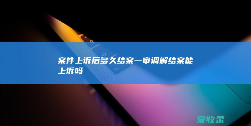 案件上诉后多久结案 一审调解结案能上诉吗