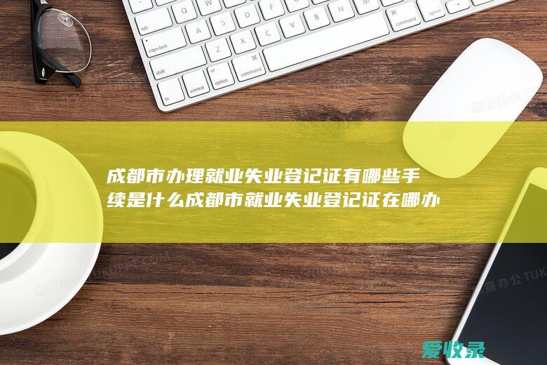 成都市办理就业失业登记证有哪些手续是什么 成都市就业失业登记证在哪办