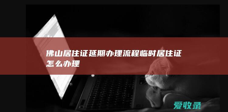 佛山居住证延期办理流程 临时居住证怎么办理