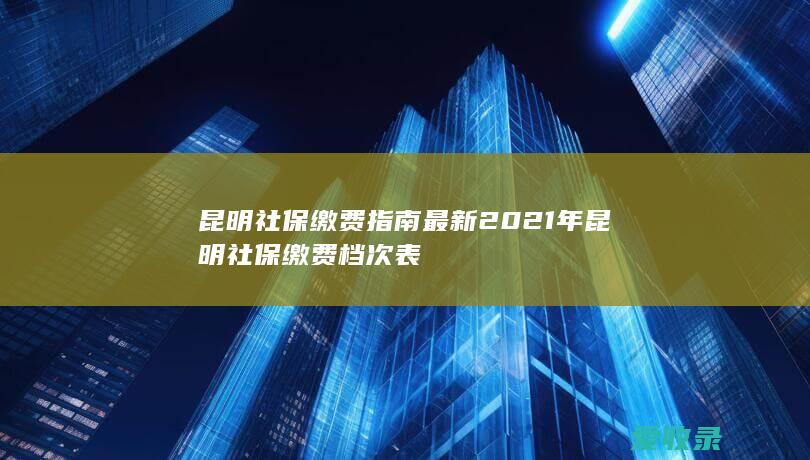 昆明社保缴费指南最新 2021年昆明社保缴费档次表