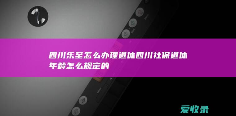 四川乐至怎么办理退休 四川社保退休年龄怎么规定的