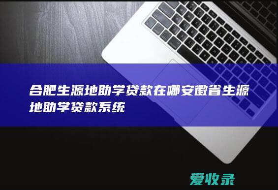 合肥生源地助学贷款在哪 安徽省生源地助学贷款系统