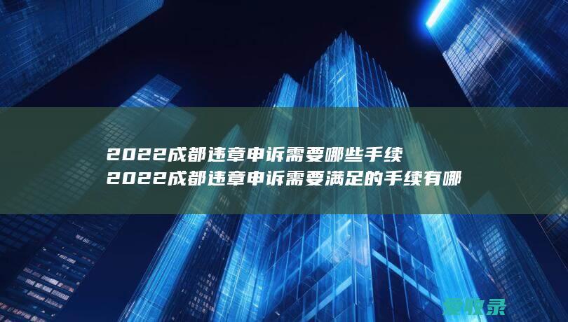 2022成都违章申诉需要哪些手续 2022成都违章申诉需要满足的手续有哪些