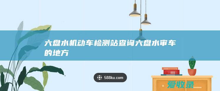 六盘水机动车检测站查询 六盘水审车的地方