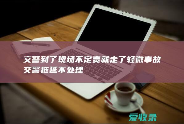 交警到了现场不定责就走了 轻微事故交警拖延不处理