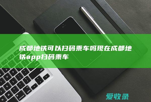 成都地铁可以扫码乘车吗现在 成都地铁app扫码乘车