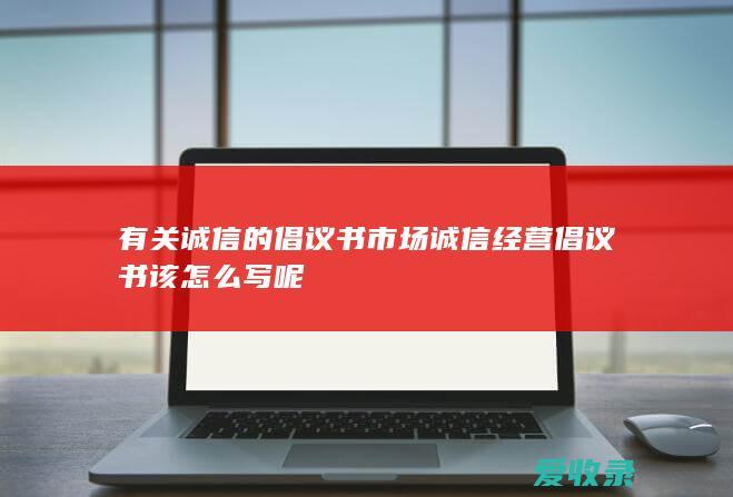 有关诚信的倡议书 市场诚信经营倡议书该怎么写呢