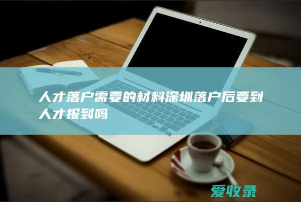 人才落户需要的材料 深圳落户后要到人才报到吗