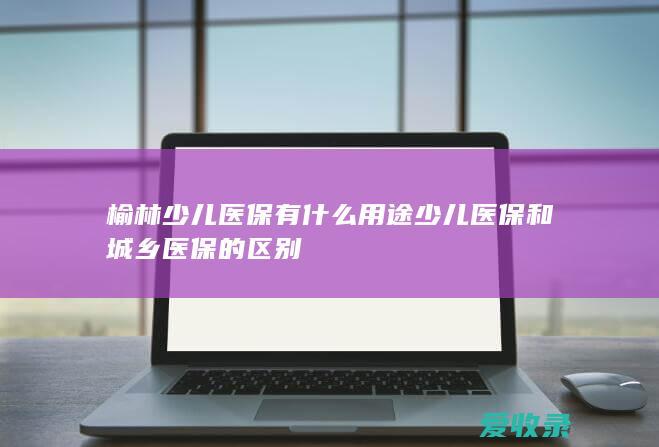 榆林少儿医保有什么用途 少儿医保和城乡医保的区别