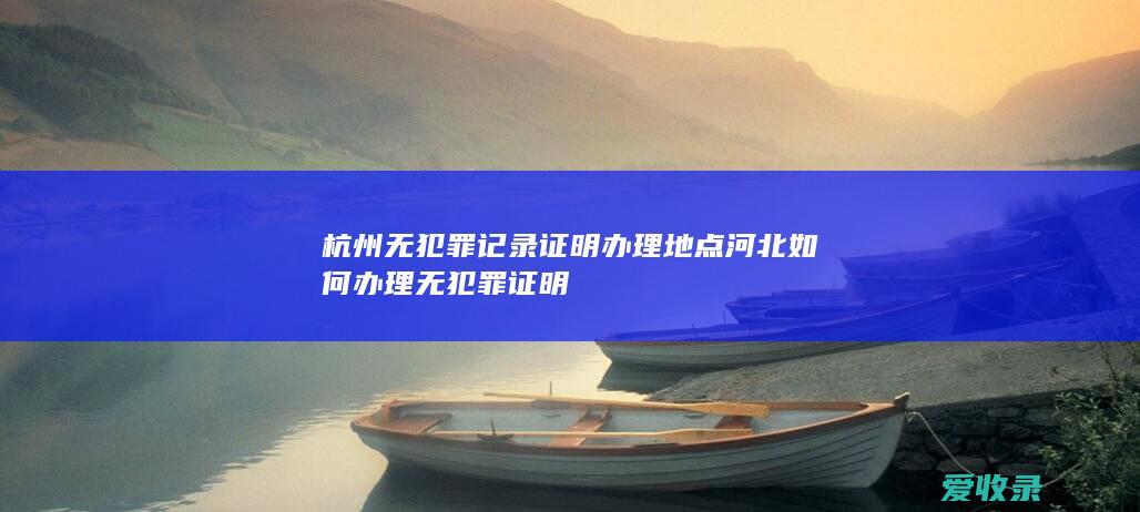 杭州无犯罪记录证明办理地点 河北如何办理无犯罪证明