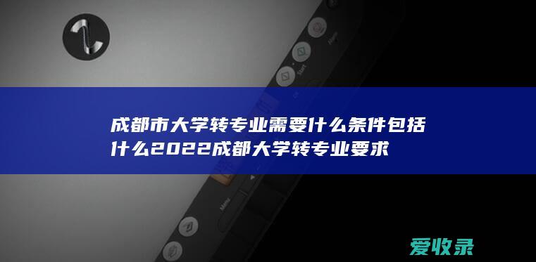 成都市大学转专业需要什么条件包括什么2022 成都大学转专业要求