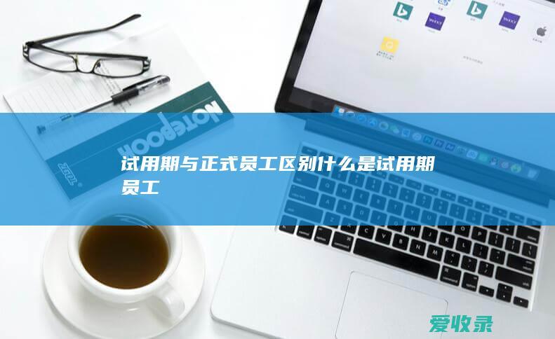 试用期与正式员工区别 什么是试用期员工