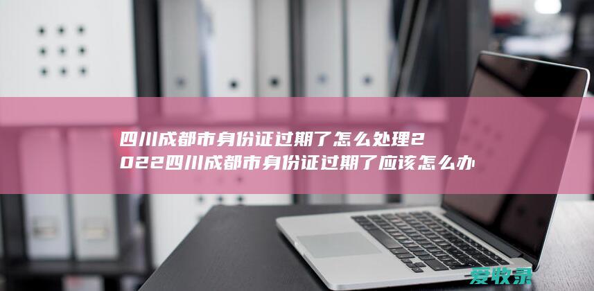 四川成都市身份证过期了怎么处理2022 四川成都市身份证过期了应该怎么办理2022