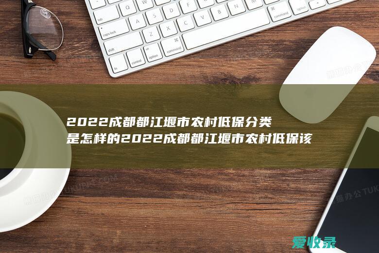 2022成都都江堰市农村低保分类是怎样的 2022成都都江堰市农村低保该怎么申请