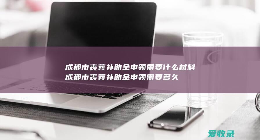 成都市丧葬补助金申领需要什么材料 成都市丧葬补助金申领需要多久