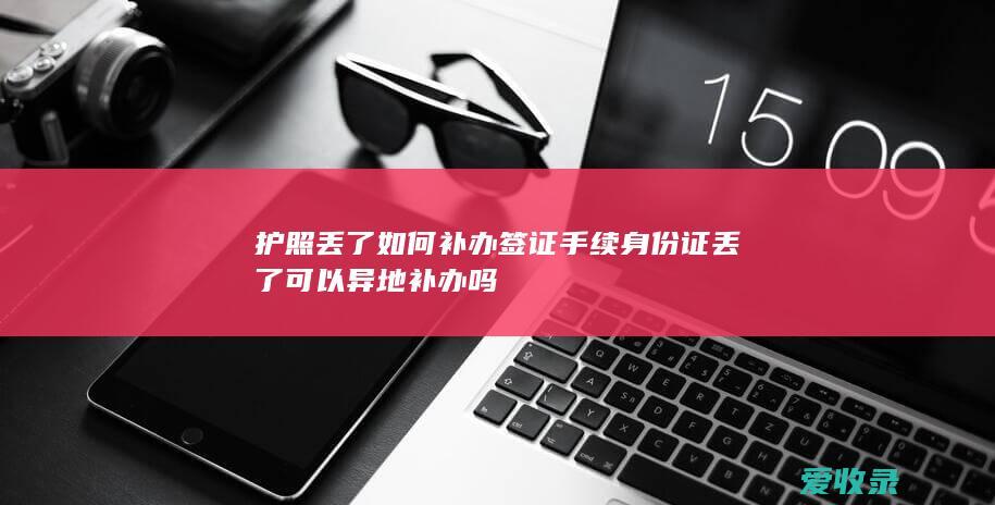 护照丢了如何补办签证手续 身份证丢了可以异地补办吗