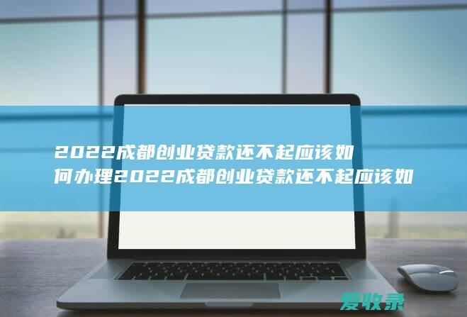 2022成都创业贷款还不起应该如何办理 2022成都创业贷款还不起应该如何办