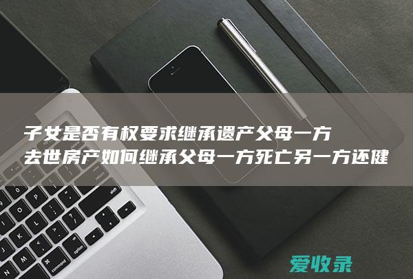 子女是否有权要求继承遗产 父母一方去世房产如何继承 父母一方死亡另一方还健在