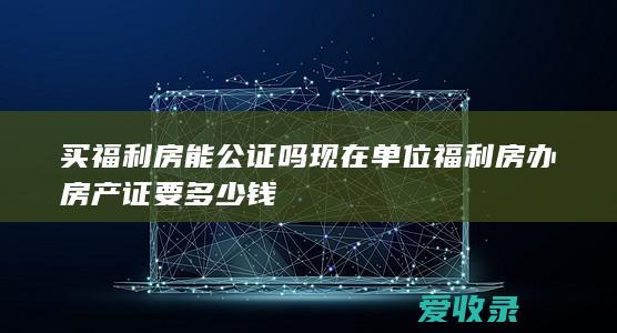 买福利房能公证吗现在 单位福利房办房产证要多少钱