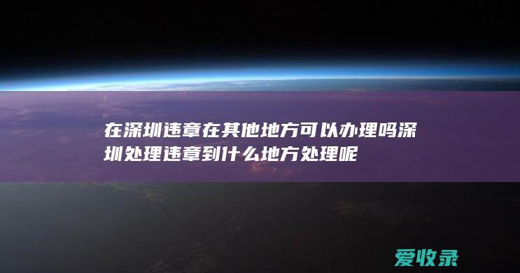 在深圳违章 在其他地方可以办理吗 深圳处理违章到什么地方处理呢