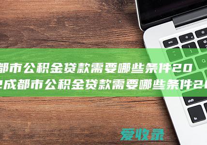 成都市公积金贷款需要哪些条件2022 成都市公积金贷款需要哪些条件2022年