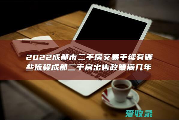 2022成都市二手房交易手续有哪些流程 成都二手房出售政策 满几年