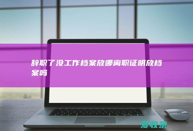 辞职了没工作档案放哪 离职证明放档案吗