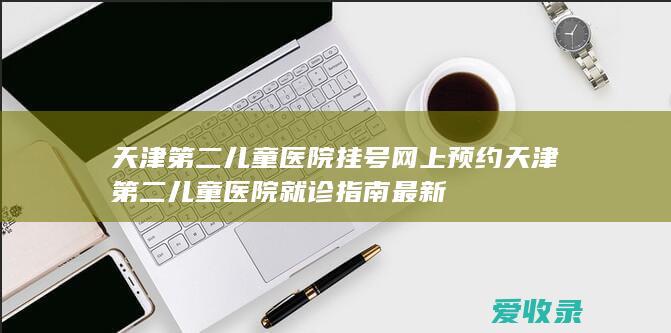 天津第二儿童医院挂号网上预约 天津第二儿童医院就诊指南最新