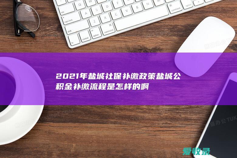 2021年盐城社保补缴政策 盐城公积金补缴流程是怎样的啊