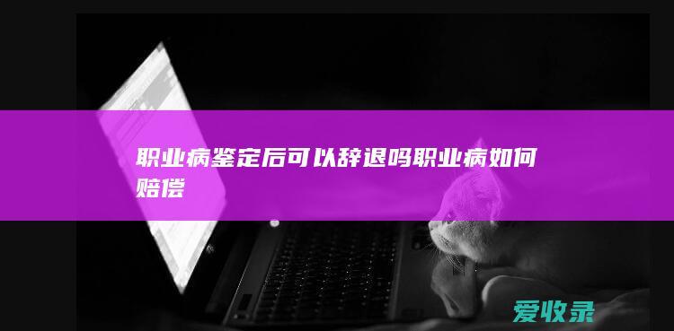 职业病鉴定后可以辞退吗 职业病如何赔偿