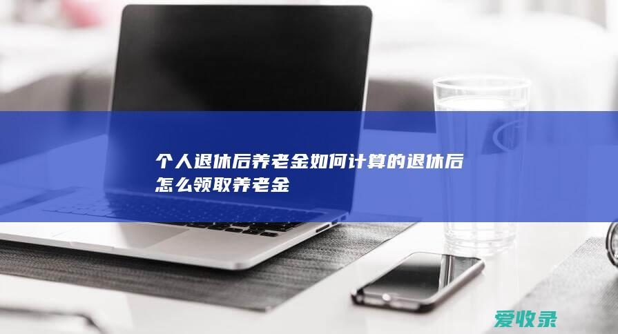 个人退休后养老金如何计算的 退休后怎么领取养老金