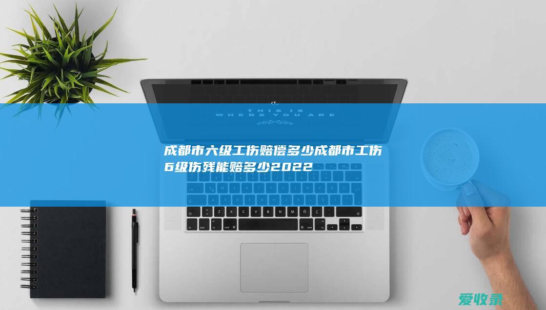 成都市六级工伤赔偿多少 成都市工伤6级伤残能赔多少2022