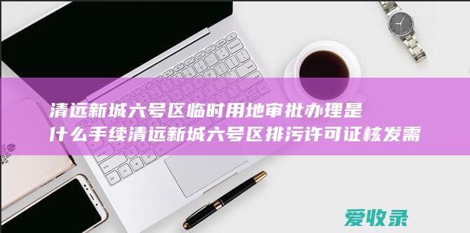 清远新城六号区临时用地审批办理是什么手续 清远新城六号区排污许可证核发需要什么要求