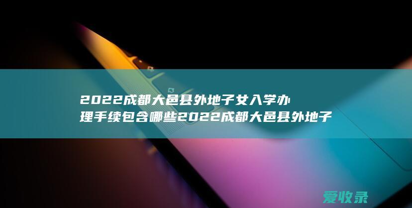 2022成都大邑县外地子女入学办理手续包含哪些 2022成都大邑县外地子女入学办理手续包括什么